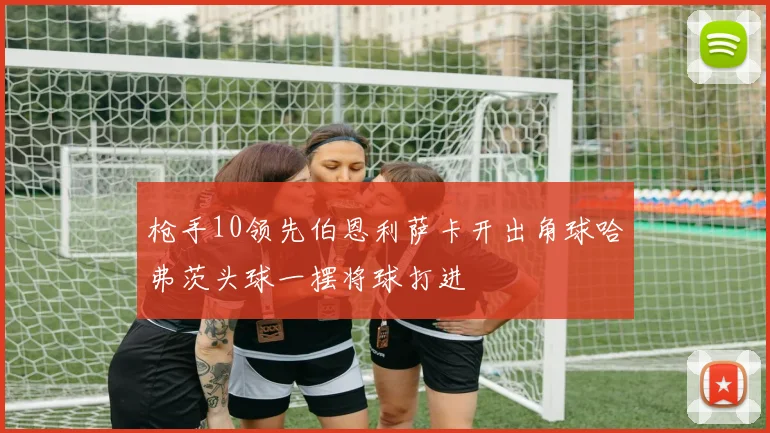 枪手10领先伯恩利萨卡开出角球哈弗茨头球一摆将球打进